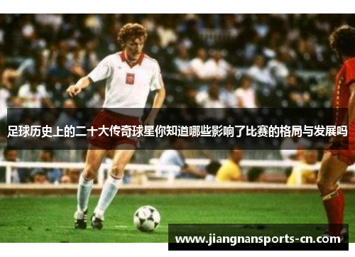 足球历史上的二十大传奇球星你知道哪些影响了比赛的格局与发展吗