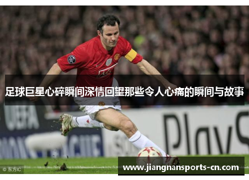 足球巨星心碎瞬间深情回望那些令人心痛的瞬间与故事