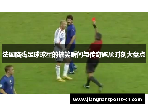 法国脑残足球球星的搞笑瞬间与传奇尴尬时刻大盘点