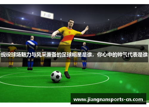 现役球场魅力与风采兼备的足球明星是谁，你心中的帅气代表是谁