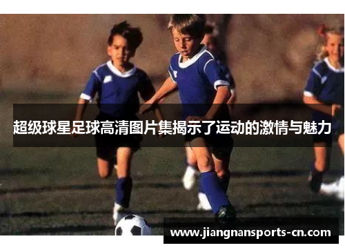 超级球星足球高清图片集揭示了运动的激情与魅力