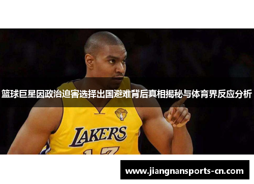 篮球巨星因政治迫害选择出国避难背后真相揭秘与体育界反应分析