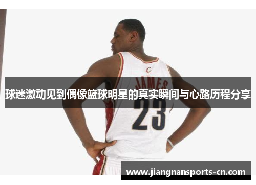 球迷激动见到偶像篮球明星的真实瞬间与心路历程分享